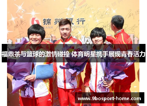 福鼎茶与篮球的激情碰撞 体育明星携手展现青春活力