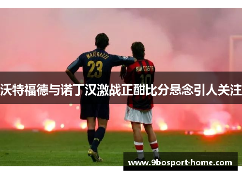 沃特福德与诺丁汉激战正酣比分悬念引人关注