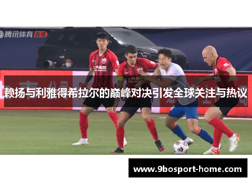 赖扬与利雅得希拉尔的巅峰对决引发全球关注与热议